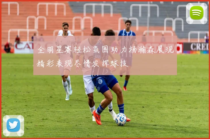 全明星赛轻松氛围助力杨瀚森展现精彩表现尽情发挥球技