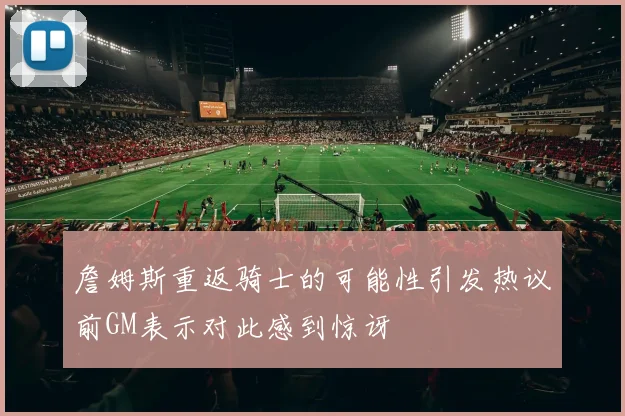 詹姆斯重返骑士的可能性引发热议前GM表示对此感到惊讶