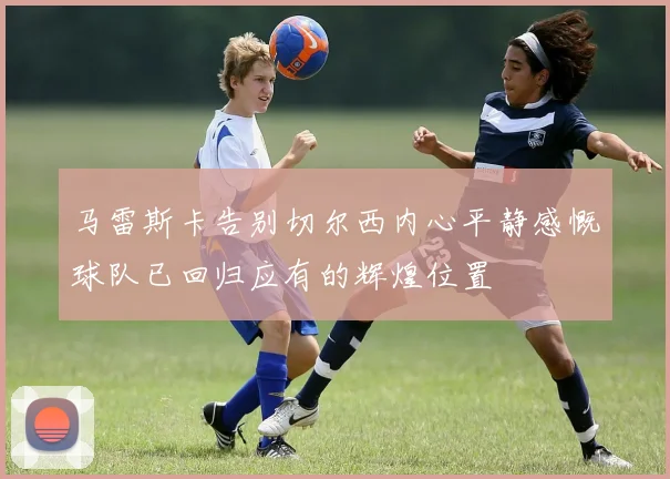 马雷斯卡告别切尔西内心平静感慨球队已回归应有的辉煌位置