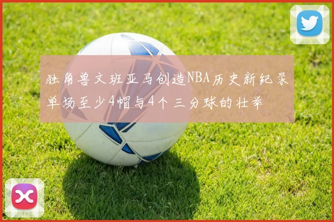 独角兽文班亚马创造NBA历史新纪录单场至少4帽与4个三分球的壮举