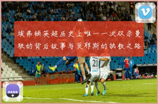 埃弗顿英超历史上唯一一次双杀曼联的背后故事与莫耶斯的执教之路