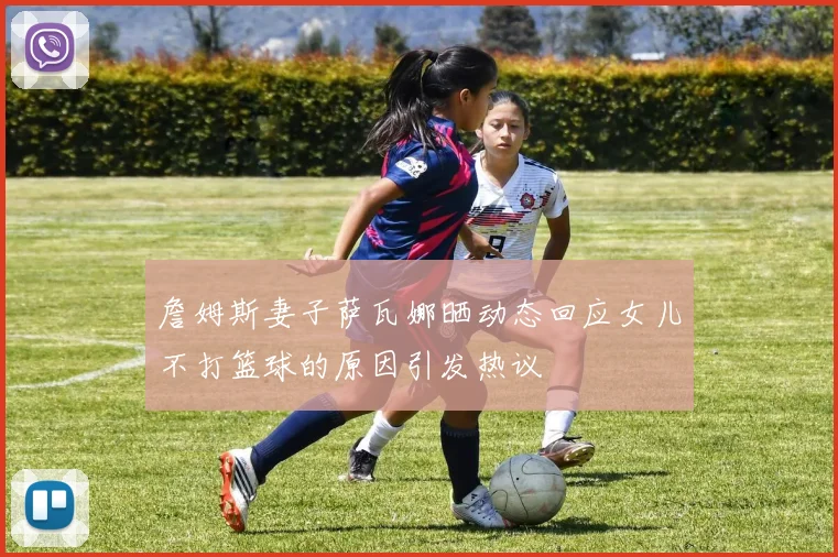 詹姆斯妻子萨瓦娜晒动态回应女儿不打篮球的原因引发热议