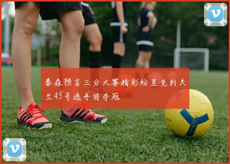 泰森预言三分大赛精彩纷呈克利夫兰45号选手将夺冠