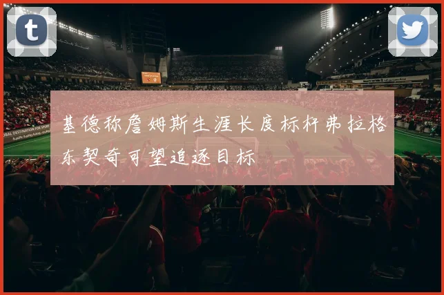 基德称詹姆斯生涯长度标杆弗拉格东契奇可望追逐目标