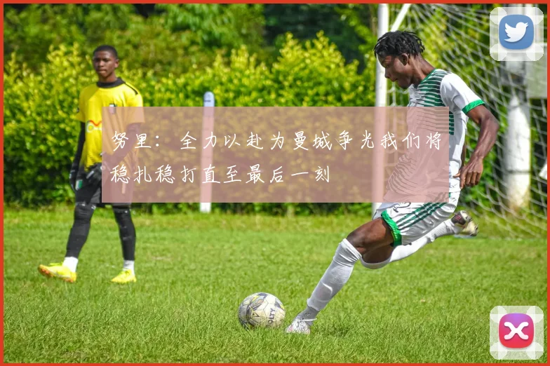 努里：全力以赴为曼城争光我们将稳扎稳打直至最后一刻