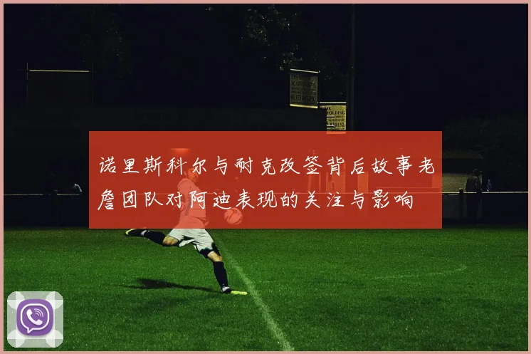 诺里斯科尔与耐克改签背后故事老詹团队对阿迪表现的关注与影响