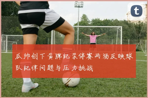 瓜帅创下黄牌纪录停赛两场反映球队纪律问题与压力挑战