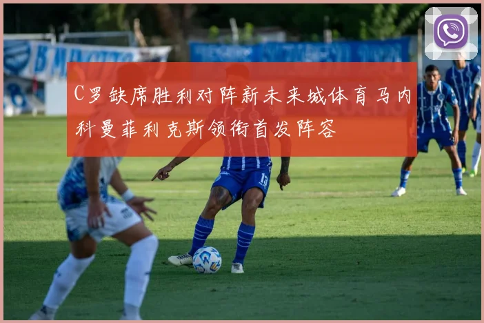 C罗缺席胜利对阵新未来城体育马内科曼菲利克斯领衔首发阵容
