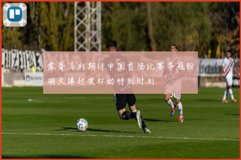 蒙哥马利期待中国首场比赛争冠盼明天捧起奖杯的特别时刻