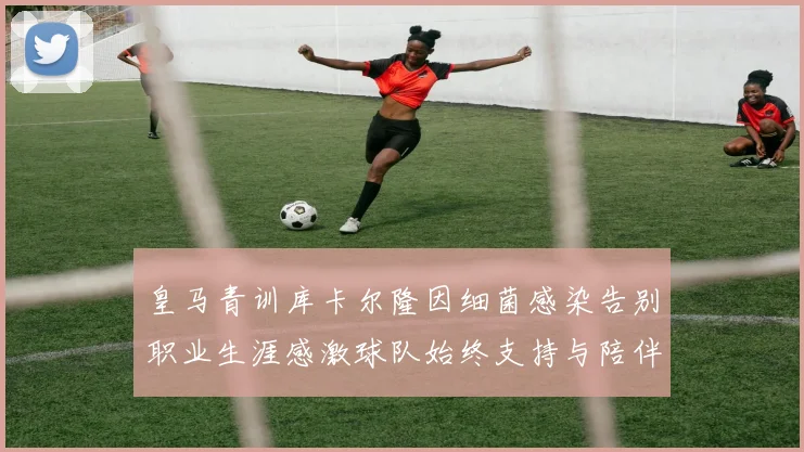 皇马青训库卡尔隆因细菌感染告别职业生涯感激球队始终支持与陪伴