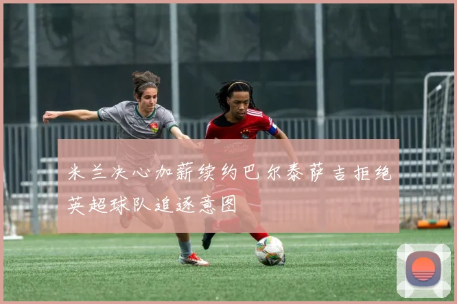 米兰决心加薪续约巴尔泰萨吉拒绝英超球队追逐意图