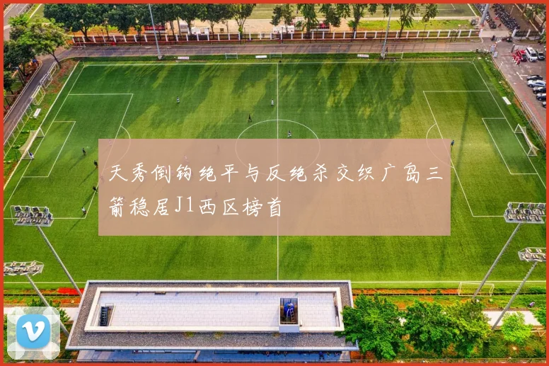 天秀倒钩绝平与反绝杀交织广岛三箭稳居J1西区榜首