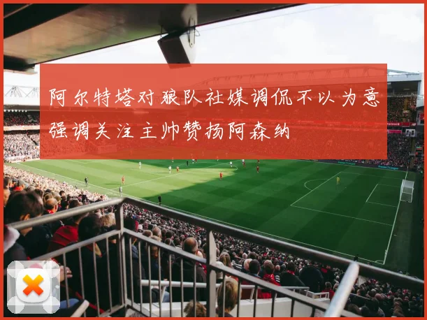 阿尔特塔对狼队社媒调侃不以为意强调关注主帅赞扬阿森纳