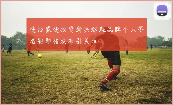 德拉蒙德投资新兴球鞋品牌个人签名鞋即将发布引关注