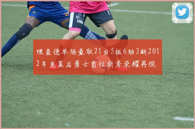 理查德单场豪取21分5板6助3断2012年克莱后勇士首位新秀荣耀再现