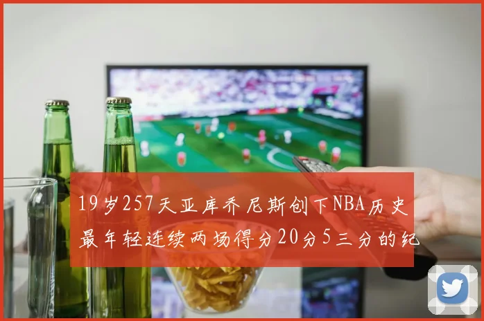 19岁257天亚库乔尼斯创下NBA历史最年轻连续两场得分20分5三分的纪录