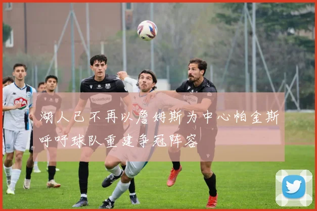 湖人已不再以詹姆斯为中心帕金斯呼吁球队重建争冠阵容