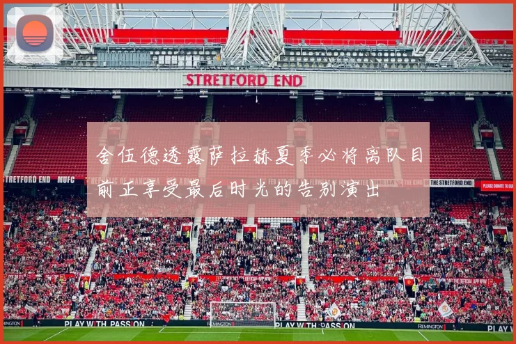 舍伍德透露萨拉赫夏季必将离队目前正享受最后时光的告别演出